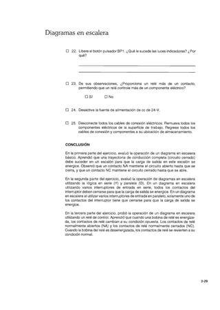 Diagramas en escalera
o 22. Libere el botón pulsador BP1 . ¿Qué le sucede las luces indicadoras? ¿Por
qué?
o 23. De sus observaciones, ¿Proporciona un relé más de un contacto,
permitiendo que un relé controle más de un componente eléctrico?
o Sí O No
o 24. Desactive la fuente de alimentación de cc de 24-V.
o 25. Desconecte todos los cables de conexión eléctricos. Remueva todos los
componentes eléctricos de la superficie de trabajo. Regrese todos los
cables de conexión y componentes a su ubicación de almacenamiento.
CONCLUSiÓN
En la primera parte del ejercicio, evaluó la operación de un diagrama en escalera
básico. Aprendió que una trayectoria de conducción completa (circuito cerrado)
debe suceder en un escalón para que la carga de salida en este escalón se
energice. Observó que un contacto NA mantiene el circuito abierto hasta que se
cierra, y que un contacto NC mantiene el circuito cerrado hasta que se abre.
En la segunda parte del ejercicio, evaluó la operación de diagramas en escalera
utilizando la lógica en serie (Y) y paralela (O). En un diagrama en escalera
utilizando varios interruptores de entrada en serie, todos los contactos del
interruptor deben cerrarse para que la carga de salida se energice. En un diagrama
en escalera al utilizar varios interruptores de entrada en paralelo, solamente uno de
los contactos del interruptor tiene que cerrarse para que la carga de salida se
energice.
En la tercera parte del ejercicio, probó la operación de un diagrama en escalera
utilizando un relé de control. Aprendió que cuando una bobina de relé es energiza-
da, los contactos de relé cambian a su condición opuesta. Los contactos de relé
normalmente abiertos (NA) y los contactos de relé normalmente cerrados (NC).
Cuando la bobina del relé es desenergizada, los contactos de relé se revierten a su
condición normal.
2-29
 