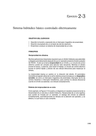 Ejercicio 2-3
Sistema hidráulico básico controlado eléctricamente
OBJETIVO DEL EJERCICIO
• Describir la función y operación de un interruptor magnético de proximidad;
• Describir el propósito de un contacto de relé de retención;
• Ensamblar y evaluar un sistema de reciprocidad de un ciclo.
PRINCIPIOS
Reciprocidad de cilindros
Muchas aplicaciones industriales requieren que un cilindro hidráulico sea extendido
y plegado automáticamente después de que un operador presione el botón pulsador
de INICIO. A esto se le llama reciprocidad de un cilindro, y un circuito de control
eléctrico puede ser utilizado para ejecutar esta secuencia. Mientras el cilindro
provee la fuerza, o potencia, para hacer el trabajo, el circuito de control eléctrico
provee el control rápido y preciso de una válvula direccional para reciprocar el
cilindro.
La reciprocidad implica un cambio en la dirección del cilindro. El automático
reversible es logrado utilizando la señal eléctrica proporcionada por un dispositivo
sensible, tal como un interruptor magnético de proximidad, interruptor de fin de
carrera mecánico o interruptor fotoeléctrico, para cambiar la válvula direccional
cuando el cilindro se extienda o se retracte completamente.
Sistema de reciprocidad de un ciclo
Como ejemplo, la Figura 2-16 muestra un diagrama en escalera proporcionando la
reciprocidad de un ciclo de un cilindro hidráulico. Reciprocidad de un ciclo significa
que cuando es iniciado por un operador, el vástago del cilindro se extiende
completamente, automáticamente se retracta sin la atención del operador, y se
detiene, lo cual hace un ciclo completo.
2-33
 