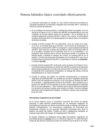 Sistema hidráulico básico controlado eléctricamente
La retracción automática es lograda con una válvula direccional accionada por
solenoide activada por un interruptor magnético de proximidad, IMP1, colocado al
final de la carrera de extensión.
a. En la condición normal del sistema, el vástago del cilindro es plegado, como se
ilustra en la Figura 2-16 a). La bobina de relé BR1 es desactivada por que una
condición de circuito abierto existe en el escalón 1 de la escalera por la
condición abierta de contactos NA BP1 Y BR1-A. Por lo tanto, el solenoide de
la válvula direccional SOL-A es desenergizado y la válvula está en la condición
de flechas cruzadas.
b. Cuando el botón pulsador BP1 es presionado, como se ilustra en la Figu-
ra 2-16 b), la corriente fluye de la terminal + de la fuente de alimentación, a
través de los contactos BP1 y IMP1 en el escalón 1, para energizar la bobina de
relé BR1. Esto cierra los contactos de relé BR1-A y BR1-B. El contacto BR1-B
en el escalón 2 ocasiona que el solenoide SOL-A y la luz indicadora L1 se
energicen. Esto ocasiona que la válvula direccional cambie a la posición de
flechas rectas y extienda el vástago del cilindro. El contacto BR1-A en el
escalón 1 provee otra trayectoria en paralelo con el contacto BP1 para que la
corriente fluya a la bobina de relé BR1, Yes llamado un contacto de retención,
o contacto cerrado.
c. Cuando el botón pulsador BP1 es liberado, como se ilustra en la Figura 2-16 c),
la corriente continua fluyendo a la bobina de relé BR1 a través de la trayectoria
alterna proporcionada por el contacto de retención BR1-A cerrado. Por lo tanto,
el solenoide SOL-A permanece energizado y el vástago del cilindro continua
extendiéndose en su carrera completa.
d. Cuando el vástago del cilindro se extiende completamente, el interruptor
magnético de proximidad IMP1 es activado por el pistón magnético dentro del
cilindro. Esto es ilustrado en la Figura 2-16 d). Esto abre el contacto NC IMP1
en el escalón 1, desenergizando la bobina de relé BR1. Esto ocasiona que el
contacto de relé BR1-B en el escalón 2 se abra, desenergizando el solenoide
SOL-A y la luz indicadora L1. Esto ocasiona que la válvula direccional regrese
a la condición de flechas cruzadas y que retracte el cilindro. Cuando el vástago
del cilindro está completamente plegado, se detiene y espera a que el operador
inicie otro ciclo.
Interruptores magnéticos de proximidad
En el circuito descrito arriba, el automático reversible del cilindro es logrado
utilizando la señal eléctrica proporcionada por un interruptor magnético de
proximidad para cambiar una válvula direccional cuando el vástago del cilindro se
extiende completamente. Los interruptores magnéticos de proximidad son
ampliamente utilizados en los sistemas hidráulicos industriales para sentir la
posición del pistón del cilindro. Pueden ser fácil y rápidamente montados en
cualquier lugar dentro del margen de desplazamiento del pistón.
Su Equipo Didáctico en Hidráulica incluye dos interruptores magnéticos de
proximidad del tipo de Lámina. Como lo muestra la Figura 2-17, cada interruptor
consta de dos láminas mecánicas (puntos de contacto) que se abren y se cierran
2-35
 