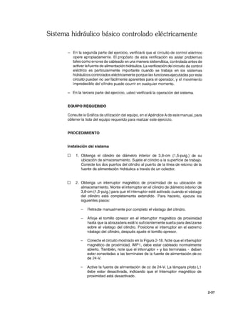 Sistema hidráulico básico controlado eléctricamente
- En la segunda parte del ejercicio, verificará que el circuito de control eléctrico
opere apropiadamente. El propósito de esta verificación es aislar problemas
tales como errores de cableado en una manera sistemática, controlada antes de
activar la fuente de alimentación hidráulica. La verificación del circuito de control
eléctrico es particularmente importante cuando se trabaja en los sistemas
hidráulicos controlados eléctricamente porque las funciones ejecutadas por este
circuito pueden no ser fácilmente aparentes para el operador, y el movimiento
impredecible del cilindro puede ocurrir en cualquier momento.
En la tercera parte del ejercicio, usted verificará la operación del sistema.
EQUIPO REQUERIDO
Consulte la Gráfica de utilización del equipo, en el Apéndice A de este manual, para
obtener la lista del equipo requerido para realizar este ejercicio.
PROCEDIMIENTO
Instalación del sistema
o 1. Obtenga el cilindro de diámetro interior de 3,8-cm (1,5-pulg.) de su
ubicación de almacenamiento. Sujete el cilindro a la superficie de trabajo.
Conecte los dos puertos del cilindro al puerto de la línea de retorno de la
fuente de alimentación hidráulica a través de un colector.
o 2. Obtenga un interruptor magnético de proximidad de su ubicación de
almacenamiento. Monte el interruptor en el cilindro de diámetro interior de
3,8-cm (1 ,5-pulg.) para que el interruptor esté activado cuando el vástago
del cilindro esté completamente extendido. Para hacerlo, ejecute los
siguientes pasos:
Retracte manualmente por completo el vástago del cilindro.
Afloje el tornillo opresor en el interruptor magnético de proximidad
hasta que la abrazadera esté lo suficientemente suelta para deslizarse
sobre el vástago del cilindro. Posicione el interruptor en el extremo
vástago del cilindro, después ajuste el tornillo opresor.
Conecte el circuito mostrado en la Figura 2-18. Note que el interruptor
magnético de proximidad, IMP1, debe estar cableado normalmente
abierto. También, note que el interruptor + y las terminales - deben
estar conectadas a las terminales de la fuente de alimentación de cc
de 24-V.
Active la fuente de alimentación de cc de 24-V. La lámpara piloto L1
debe estar desactivada, indicando que el Interruptor magnético de
proximidad está desactivado.
2-37
 