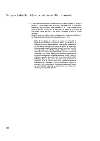 Sistema hidráulico básico controlado eléctricamente
2-38
Extienda manualmente el vástago del cilindro por completo. La lámpara
piloto L1 debe ahora estar activada, indicando que el interruptor
magnético de proximidad está activado. Si la L1 es:á desactivada,
afloje el tornillo opresor en el interruptor y vuelva a posicionar el
interruptor hasta que la L1 se active. Después, ajuste el tornillo
opresor.
Cuando haya terminado, retracte el vástago del cilindro completamen-
te. Desactive la fuente de alimentación de cc de 24-V.
Nota: Si el vástago del cilindro no puede ser extendido y
plegado manualmente, el estudiante tendrá que accionar el
vástago del cilindro hidráulicamente. Para hacerlo, desconecte
los dos puertos del cilindro del puerto de la línea de retorno de
la fuente de alimenta::;ión hidráulica, después conecte un circuito
de reciprocidad del cilindro simple utilizando una válvula
direccional accionada por palanca (N/P 6320) Y la vá.'vula de
alivio (N/P 6322). Con la presión de la válvula de alivio ajustada
al mínimo (perilla girada completamente en el sentido contrario
al de las manecillas del reloj), active la fuente de alimentación
hidráulica. Ejecute .'os pasos de arriba para posicionar el
interruptor de fin de carrera, utilizando la palanca de la válvula
direccional para extender y retractar el vástago. Cuando el
interruptor este correctamente posicionado, desactive la fuente
de alimentación hidráulica y desconecte las man~ueras.
después proceda con el ejercicio.
 