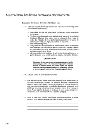 Sistema hidráulico básico controlado eléctricamente
2-42
EV3luación del sistema de reciprocidad de un ciclo
D 10. Antes de iniciar la fuente de alimentación hidráulica realice el siguiente
procedimiento de iniciación:
a. Asegúrese de que las mangueras hidráulicas estén firmemente
conectadas.
b. Verifique el nivel de aceite en el depósito de la fuente de alimentación
hidráulica. El aceite debe cubrir, pero no rebasar, la línea negra de
arriba del indicador de nivel de temperatura/aceite en la fuente de
alimentación hidráulica. Agregue aceite si es requerido.
c. Use lentes de seguridad.
d. Asegúrese de que el interruptor de potencia en la fue~te de alimenta-
ción hidráulica esté colocado en la posición DESACTIVADO. Conecte
el cable de la potencia de la fuente de alimentación hidráulica dentro
de la toma de corriente de ca.
e. Abra completamente la válvula de alivio girando completamente su
perilla de ajuste en el sentido contrario al de las manecillas del reloj.
¡ADVERTENCIA!
Asegúrese de que los componentes y cables de conexión
eléctricos y no estén colocados en una posición donde se
acuñen o confinen entre las partes rígidas del equipo
didáctico cuando el vástago del cilindro se extienda, porque
el operador puede lesionarse o el equipo se puede dañar.
D 11. Active la fuente de alimentación hidráulica.
D 12. Con el solenoide de la válvula direccional desenergizada, la válvula está en
la condición de flechas cruzadas y el aceite de la bomba está dirigido al
extremo vástago del cilindro. Ya que, sin embargo, el vástago del cilindro
está completamente plegado, el aceite bombeado está bloqueado en el
pistón del cilindro y está ahora siendo forzado a través de la válvula de
alivio. Ajuste la perilla de ajuste de la válvula de alivio para que la presión
del sistema en el manómetro A sea 1400 kPa (200 psi).
D 13. Inicie el ciclo del cilindro presionando momentaneamente el botón
pulsador BP1. Registre abajo lo que hace el vástago del clindro.
 