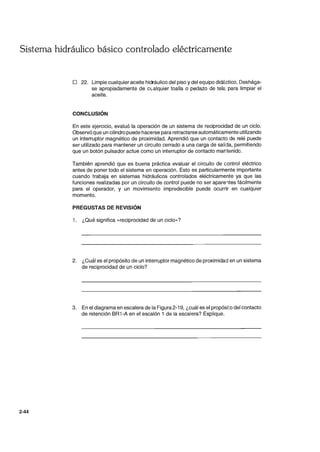 Sistema hidráulico básico controlado eléctricamente
2-44
o 22. Limpie cualquier aceite hidráulico del piso y del equipo didáctico. Deshága-
se apropiadamente de cL.alquier toalla o pedazo de telé. para limpiar el
aceite.
CONCLUSiÓN
En este ejercicio, evaluó la operación de un sistema de reciprocidad de un ciclo.
Observó que un cilindro puede hacerse para retractarse automáticamente utilizando
un interruptor magnético de proximidad. Aprendió que un contacto de relé puede
ser utilizado para mantener un circuito cerrado a una carga de salida, permitiendo
que un botón pulsador actue como un interruptor de contacto mantenido.
También aprendió que es buena práctica evaluar el circuito de control eléctrico
antes de poner todo el sistema en operación. Esto es particularmente importante
cuando trabaja en sistemas hidráulicos controlados eléctricamente ya que las
funciones realizadas por un circuito de control puede no ser apare1tes fácilmente
para el operador, y un movimiento impredecible puede ocurrir en cualquier
momento.
PREGUSTAS DE REVISiÓN
1. ¿Qué significa «reciprocidad de un ciclo»?
2. ¿Cuál es el propósito de un interruptor magnético de proximidad en un sistema
de reciprocidad de un ciclo?
3. En el diagrama en escalera de la Figura 2-19, ¿cuál es el propósi;:o del contacto
de retención BR1-A en el escalón 1 de la escalera? Explique.
 