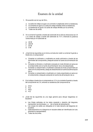 Examen de la unidad
1. De acuerdo con la Ley de Ohm,
a. la caída de voltaje es igual a la corriente multiplicada entre la resistencia;
b. la corriente es igual a la caída de voltaje dividida entre la resistencia;
c. la resistencia es igual a la caída de voltaje dividida por la corriente;
d. Todas las de arriba.
2. Si la corriente fluyendo a través del solenoide de la válvula direccional es 2 A
Y la caída de voltaje a través del solenoide es 10 V, entonces la potencia
consumida por el solenoide es
a. 40W
b. 200 W
c. 20W
d. 5W
3. ¿Cuál de las siguientes es la forma correcta de medir la corriente fluyendo a
través de un componente?
a. Conectar un voltímetro o multímetro en modo voltímetro a través de las
terminales del componente y después activar la fuente de alimentación de
cc.
b. Conectar un óhmetro o multímetro colocado en modo óhmetro en serie con
el componente con la fuente de alimentación de cc de desactivada.
c. Conectar un amperímetro o multímetro colocado en modo amperímetro en
serie con el componente y después desactivando la fuente de alimentación
de cc.
d. Conectar un amperímetro o multímetro en modo amperímetro en serie con
el componente y después activando la fuente de alimentación de cc.
4. Si el voltaje a través de un componente es 12 V Yla corriente fluyendo a través
del componente es 2 A, entones la resistencia del componente es
a. 240
b. 6 O
c. 480
d. 40
5. ¿Cuál de las siguientes es una regla general para dibujar diagramas en
escalera?
a. Las líneas verticales en los lados izquierdo y derecho del diagrama
representan las terminales + y - de la fuente de alimentación.
b. Las cargas de salida son dibujadas en el lado derecho del diagrama en
escalera.
c. Cada dispositivo en el diagrama en escalera debe ser identificado con una
abreviatura representativa.
d. Todas las de arriba.
2-47
 