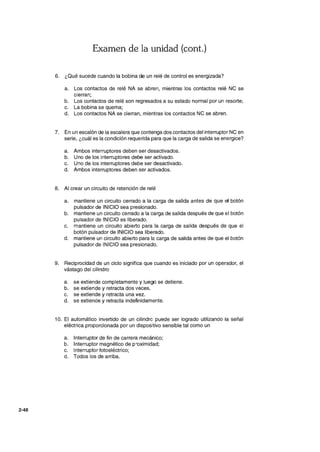 2-48
Examen de la unidad (cont.)
6. ¿Qué sucede cuando la bobina de un relé de control es energizada?
a. Los contactos de relé NA se abren, mientras los contactos relé NC se
cierran;
b. Los contactos de relé son regresados a su estado normal por un resorte;
c. La bobina se quema;
d. Los contactos NA se cierran, mientras los contactos NC se abren.
7. En un escalón de la escalera que contenga dos contactos del interruptor NC en
serie, ¿cuál es la condición requerida para que la carga de salida se energice?
a. Ambos interruptores deben ser desactivados.
b. Uno de los interruptores debe ser activado.
c. Uno de los interruptores debe ser desactivado.
d. Ambos interruptores deben ser activados.
8. Al crear un circuito de retención de relé
a. mantiene un circuito cerrado a la carga de salida antes de que el botón
pulsador de INICIO sea presionado.
b. mantiene un circuito cerrado a la carga de salida después de que el botón
pulsador de INICIO es liberado.
c. mantiene un circuito abierto para la carga de salida después de que el
botón pulsador de INICIO sea liberado.
d. mantiene un circuito abierto para la carga de salida antes de que el botón
pulsador de INICIO sea presionado.
9. Reciprocidad de un ciclo significa que cuando es iniciado por un operador, el
vástago del cilindro
a. se extiende completamente y luego se detiene.
b. se extiende y retracta dos veces.
c. se extiende y retracta una vez.
d. se extiende y retracta indefinidamente.
10. El automático invertido de un cilindre- puede ser logrado utilizando la señal
eléctrica proporcionada por un dispositivo sensible tal como un
a. Interruptor de fin de carrera mecánico;
b. Interruptor magnético de p'oximidad;
c. Interruptor fotoeléctrico;
d. Todos los de arriba.
 