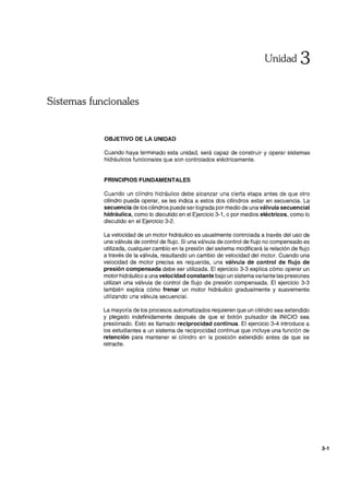 Unidad 3
Sistemas funcionales
OBJETIVO DE LA UNIDAD
Cuando haya terminado esta unidad, será capaz de construir y operar sistemas
hidráulicos funcionales que son controlados eléctricamente.
PRINCIPIOS FUNDAMENTALES
Cuando un cilindro hidráulico debe alcanzar una cierta etapa antes de que otro
cilindro pueda operar, se les indica a estos dos cilindros estar en secuencia. La
secuencia de los cilindros puede ser lograda por medio de una válvula secuencial
hidráulica, como lo discutido en el Ejercicio 3-1 , o por medios eléctricos, como lo
discutido en el Ejercicio 3-2.
La velocidad de un motor hidráulico es usualmente controlada a través del uso de
una válvula de control de flujo. Si una válvula de control de flujo no compensado es
utilizada, cualquier cambio en la presión del sistema modificará la relación de flujo
a través de la válvula, resultando un cambio de velocidad del motor. Cuando una
velocidad de motor precisa es requerida, una válvula de control de flujo de
presión compensada debe ser utilizada. El ejercicio 3-3 explica cómo operar un
motor hidráulico a una velocidad constante bajo un sistema variante las presiones
utilizan una válvula de control de flujo de presión compensada. El ejercicio 3-3
también explica cómo frenar un motor hidráulico gradualmente y suavemente
utilizando una válvula secuencial.
La mayoría de los procesos automatizados requieren que un cilindro sea extendido
y plegado indefinidamente después de que el botón pulsador de INICIO sea
presionado. Esto es llamado reciprocidad continua. El ejercicio 3-4 introduce a
los estudiantes a un sistema de reciprocidad continua que incluye una función de
retención para mantener el cilindro en la posición extendido antes de que se
retracte.
3-1
 