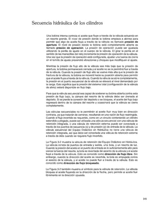 Secuencia hidráulica de los cilindros
Una bobina interna controla el aceite que fluye a través de la válvula actuando en
un resorte grande. El nivel de presión donde la bobina empieza a abrirse para
permitir que algo de aceite fluya a través de la válvula es llamado presión de
apertura. El nivel de presión donde la bobina está completamente abierta es
llamado presión de operación. La presión de operación puede ser ajustada
utilizando la perilla de ajuste en el cuerpo de la válvula. El girar la perilla en el
sentido de las manecillas del reloj incrementa la presión de operación de la válvula.
Una vez que la presión de operación está configurada, ajustar una tuerca de cierre
en el tornillo de ajuste prevendrá vibraciones y choques que modifiquen el ajuste.
Mientras la presión de flujo alto de la válvula sea más baja que la presión de
apertura, la bobina permanecerá cerrada y al aceite no se le permitirá fluir a través
de la válvula. Cuando la presión de flujo alto se vuelve más alta que la presión de
fractura de la válvula, la bobina se moverá hacia su posición abierta para permitir
que el aceite fluya a través de la válvula. Cuando la válvula se abre completamente,
la presión en el puerto secuencial de la válvula se elevará al nivel demandado por
la carga. Esto significa que la presión del sistema total (configuración de la válvula
de alivio) estará disponible en flujo bajo.
Para que la válvula secuencial sea capaz de sostener su bobina abierta contra esta
presión de flujo bajo, la cámara del resorte de la válvula debe ser drenada al
depósito. Si se pierde la conexión del depósito o se bloquea, el aceite del flujo bajo
regresará dentro de la cámara del resorte y ocasionará que la válvula se cierre
completamente.
Las válvulas secuenciales no le permitirán al aceite fluir muy bien en dirección
contraria, ya que tratarán de cerrarse, resultando en una razón de flujo restringida.
Cuando el flujo invertido es requerido, como en un circuito conteniendo un cilindro
extendido y plegado, puede ser utilizada una válvula secuencial con una válvula de
retención integrada, o una válvula de retención externa puede ser conectada a
través de los puertos de secuencia (s) y de presión (p) de entrada de la válvula. La
válvula secuencial del Equipo Didáctico en Hidráulica no tiene una válvula de
retención integrada, así que debe ser conectada una válvula de retención externa
a través de ésta cuando se requiera flujo invertido.
La Figura 3-2 muestra la válvula de retención del Equipo Didáctico en Hidráulica.
La válvula consta de puertos de entrada y salida, una bola, y un resorte de luz.
Cuando la presión del aceite en el puerto de entrada es lo suficientemente alto para
vencer la fuerza del resorte, la bola es levantada del asiento de la válvula y el aceite
fluye a través de la válvula. Esto es conocido como dirección de flujo libre. Sin
embargo, cuando la dirección del aceite es revertida, la bola es empujada contra
el asiento de la válvula, y el aceite no puede fluir a través de la válvula. Esto es
conocido como dirección de flujo bloqueado.
La Figura 3-2 también muestra el símbolo para la válvula de retención. La válvula
bloquea el aceite fluyendo en la dirección de la flecha, pero permite al aceite fluir
libremente en la dirección opuesta.
3-5
 