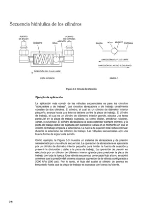 Secuencia hidráulica de los cilindros
3-6
PUERTO
DE SALIDA
•
PUERTO
DE ENTRADA
ASIENTO
BOLA
DIRECCiÓN DEL FLUJO LIBRE
VISTA INTERIOR
Figura 3-2. Válvula de retención.
Ejemplo de aplicación
DIRECCiÓN DEL FLUJO LIBRE
•
DIRECCiÓN DEL FLUJO BLOQUEADO
..
SíMBOLO
La aplicación más común de las válvulas secuenciales es para los circuitos
"abrazadera y de trabajo". Los circuitos abrazadera y de trabajo usualmente
constan de dos cilindros. El cilindro, el cual es un cilindro de diámetro interior
pequeño, avanza hasta que éste se detiene contra la pieza de trabajo. El cilindro
de trabajo, el cual es un cilindro de diámetro interior grande, ejecuta una tarea
particular en la pieza de trabajo sujetada, tal como doblar, presionar, taladrar,
cortar, o pulverizar. El cilindro abrazadera se debe extender siempre primero, y la
pieza de trabajo debe ser sujetada con suficiente fuerza en el momento en que el
cilindro de trabajo empieza a extenderse. La fuerza de sujeción total debe continuar
durante la extensión del cilindro de trabajo. Las válvulas secuenciales son una
buena forma de lograr esta acción.
Como ejemplo, la Figura 3-3 muestra un sistema de abrazadera y de presión
secuenciado por una válvula secuercial. La operación de abrazadera es ejecutada
por un cilindro de diámetro interior pequeño para limitar la fuerza de sujeción y
prevenir la distorsión o daño a la pieza de trabajo. La operación de presión es
ejecutada por un cilindro de diámetro interior grande para presionar la pieza de
trabajo con toda la fuerza. Una válvula secuencial conectada flujo alto no se abrirá
a menos que la presión del sistema alcance la presión de la válvula configurada a
2000 kPa (290 psi). Por lo tanto, el flujo del aceite al cilindro de prensa es
bloqueado hasta que la pieza de trabaja es sujetada con fuerza suiiciente.
 