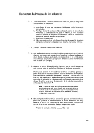 Secuencia hidráulica de los cilindros
o 4. Antes de activar la fuente de alimentación hidráulica, ejecute el siguiente
procedimiento de activación:
a. Asegúrese de que las mangueras hidráulicas estén firmemente
conectadas.
b. Verifique el.nivel de aceite en el depósito de la fuente de alimentación
hidráulica. El aceite debe cubrir, pero no rebasar, la línea negra del
indicador del nivel de temperatura/aceite en la fuente de alimentación
hidráulica. Agregue aceite si es requerido.
c. Use lentes de seguridad.
d. Abra completamente la válvula de alivio girando su perilla de ajuste
completamente en el sentido contrario al de las manecillas del reloj.
o 5. Active la fuente de alimentación hidráulica.
o 6. Con la válvula secuencial cerrada completamente en su condición central,
el aceite bombeado está ahora siendo forzado a través de la válvula .de
alivio. Gire la perilla de ajuste de la válvula de alivio en el sentido de las
manecillas del reloj hasta que la presión del sistema en el manómetro A
esté en 3000 kPa (440 psi).
o 7. Observe la lectura del caudalímetro. Debido a que la válvula secuencial
está cerrada, nada de aceite fluye flujo bajo de la válvula secuencial.
Disminuya la presión de operación de la válvula secuencial girando su
perilla de ajuste en el sentido contrario al de las manecillas del reloj hasta
que la lectura del manómetro A empiece a disminuir. Como se indica por
la lectura del caudalímetro, la valvUla secuencial está ahora abierta porque
su presión de operación es más baja que la configuración de presión de la
válvula de alivio. La presión de operación de la válvula secuencial es,
indicada por el manómetro A.
Nota: La perilla de ajuste de la válvula secuencialpuede girarse
aproximadamente seis veces. Puede que tenga.que girar la
perilla de la válvula cuatro o cinco vecésen el sentido contrario
al de las manecillas del reioj antes de la lectura del manóme-
tro A empiece a disminuir.
o 8. Abra completamente la válvula secuencial girando completamente su
perilla de ajuste en el sentido contrario al de las manecillas del reloj.
Observe la lectura del manómetro A. Esta es la PJesión de operación
mínima de la válvula secuencial. Registre esta presión abajo.
Presión de operación mínima: ___ kPaó psi
3-11
 
