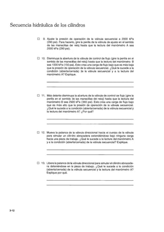 Secuencia hidráulica de los cilindros
3-12
D 9. Ajuste la presión de operación de la válvula secuencial a 2000 kPa
(290 psi). Para hacerlo, gire la perilla de la válvula de ajuste en el sentido
de las manecillas del reloj hasta que la lectura del manómetro A sea
2000 kPa (290 psi).
D 10. Disminuya la abertura de la válvula de control de flujo (gire la perilla en el
sentido de las manecillas del reloj) hasta que la lectura del manómetro B
sea 1000 kPa (150 psi). Esto crea una carga de flujo bajo que es más baja
que la presión de operación de la válvula secuencial. ¿Qué le sucede a la
condición (abierta/cerrada) :le la válvula secuencial y a la lectura del
manómetro A? Explique.
D 11. Más delante disminuya la atertura de la válvula de control ae flujo (gire la
perilla en el sentido de las manecillas del reloj) hasta que la lectura del
manómetro B sea 2500 kPa (360 psi). Esto crea una carga de flujo bajo
que es más alto que la presión de operación de la válvula secuencial.
¿Qué le sucede a la condición (abierta/cerrada) de la válvula secuencial y
la lectura del manómetro A? ¿Por qué?
D 12. Mueva la palanca de la válvula direccional hacia el cuerpo de la válvula
para simular un cilindro abrazadera extendiéndose bajo ninguna carga
hacia una pieza de trabajo. ¿Qué le sucede a la lectura del manómetro A
ya la condición (abierta/cerrada) de la válvula secuencial? Explique.
D 13. Libere la palanca de la válvula direccional para simular el cilindro abrazade-
ra deteniéndose en la pieza de trabajo. ¿Qué le sucede a la condición
(abierta/cerrada) de la válvula secuencial y la lectura del manómetro A?
Explique por qué.
 