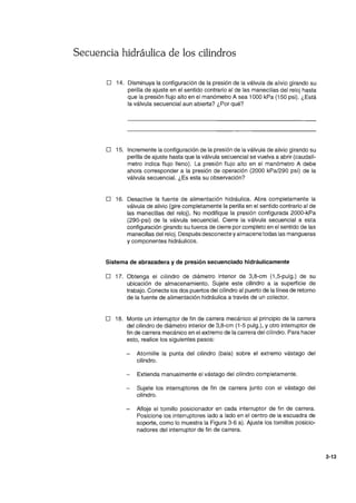 Secuencia hidráulica de los cilindros
o 14. Disminuya la configuración de la presión de la válvula de alivio girando su
perilla de ajuste en el sentido contrario al de las manecillas del reloj hasta
que la presión flujo alto en el manómetro A sea 1000 kPa (150 psi). ¿Está
la válvula secuencial aun abierta? ¿Por qué?
o 15. Incremente la configuración de la presión de la válvula de alivio girando su
perilla de ajuste hasta que la válvula secuencial se vuelva a abrir (caudalí-
metro indica flujo lleno). La presión flujo alto en el manómetro A debe
ahora corresponder a la presión de operación (2000 kPal290 psi) de la
válvula secuencial. ¿Es esta su observación?
o 16. Desactive la fuente de alimentación hidráulica. Abra completamente la
válvula de alivio (gire completamente la perilla en el sentido contrario al de
las manecillas del reloj). No modifique la presión configurada 2000-kPa
(290-psi) de la válvula secuencial. Cierre la válvula secuencial a esta
configuración girando su tuerca de cierre por completo en el sentido de las
manecillas del reloj. Después desconecte y almacene todas las mangueras
y componentes hidráulicos.
Sistema de abrazadera y de presión secuenciado hidráulicamente
o 17. Obtenga el cilindro de diámetro interior de 3,8-cm (1,5-pulg.) de su
ubicación de almacenamiento. Sujete este cilindro a la superficie de
trabajo. Conecte los dos puertos del cilindro al puerto de la línea de retorno
de la fuente de alimentación hidráulica a través de un colector.
o 18. Monte un interruptor de fin de carrera mecánico al principio de la carrera
del cilindro de diámetro interior de 3,8-cm (1-5 pulg.), y otro interruptor de
fin de carrera mecánico en el extremo de la carrera del cilindro. Para hacer
esto, realice los siguientes pasos:
Atornille la punta del cilindro (bala) sobre el extremo vástago del
cilindro.
Extienda manualmente el vástago del cilindro completamente.
Sujete los interruptores de fin de carrera junto con el vástago del
cilindro.
Afloje el tornillo posicionador en cada interruptor de fin de carrera.
Posicione los interruptores lado a lado en el centro de la escuadra de
soporte, como lo muestra la Figura 3-6 a). Ajuste los tornillos posicio-
nadores del interruptor de fin de carrera.
3-13
 