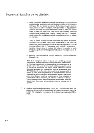 Secuencia hidráulica de los cilindros
3-14
Afloje los tornillos posicionadores de la escuadra de soporte hasta que
pueda deslizar la escuadra sobre la base de montaje, como lo muestra
la Figura 3-6 b). Ajuste la posición de la escuadra para que los
interruptores se activen cuando la punta del cilindro se impulse contra
el brazo del interruptor y se desactiven cuando la punta del cilindro
libere el brazo del interruptor. Para probar esto, extie1da y retracte
manualmente el vástago del cilindro, y escuche el "click". Después,
ajuste los tornillos posicionadores de la escuadra de soporte en la base
de montaje.
Afloje el tornillo posicionador en cada interruptor de fin de carrera.
Ajuste la posición de los interruptores para que se activen cuando el
vástago del cilindro esté extendido y plegado completamente, como lo
muestra la Figura 3-6 c). Para evaluar esto, extienda nanualmente y
retracte manualmente el vástago del cilindro, y escuche el click.
Después, ajuste los tornillos posicionadores del interruptor de fin de
carrera.
Retracte completamente el vástago del cilindro, como lo muestra la
Figura 3-6 d).
Nota: Si el vástago del cilindro no puede ser extendido y plegado
manualmente, tendrá que accionarel vástago del cilindro hidráulicamen-
te. Para hacerlo, desconecte Jos dos puertos del cilindro del puerto de la
línea de retorno de la fuente de alimentación hidráulica, después conecte
un circuito de reciprocidad del cilindro simple utilizando la válvula
direccional accionada por palanca (N/P 6320) Y la válvula de alivio
(N/P 6322). Con la configuración de la presión de la válvula de alivio al
mínimo (la perilla girada completamente en el sentido contrario al de las
manecillas del reloj), active fuente de alimentación hidráulica. Ejecute los
pasos de arriba para posicianar los interruptores límite, utilizando la
palanca de la válvula direccianal para extender y retractar el vástago.
Cuando los interruptores estén correctamente posicionados, desactive
la potencia y descor¡ecte las mangueras, entonces procede con el
ejercicio.
o 19. Conecte el sistema mostrado en la Fiqura 3-7. Conforme haqa esto. sea
cuidadoso de no modificar la instalación del cilindro de diámetro interior de
3.8-cm (1 ,5-pulg.) y los interruptores de fin de carrera mecánicos (IFC1 y
IFC2).
 