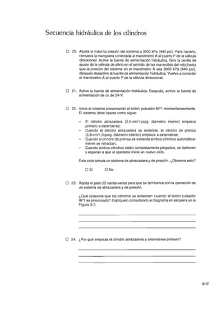 Secuencia hidráulica de los cilindros
o 20. Ajuste la máxima presión del sistema a 3000 kPa (440 psi). Para hacerlo,
remueva la manguera conectada al manómetro A al puerto P de la válvula
direccional. Active la fuente de alimentación hidráulica. Gire la perilla de
ajuste de la válvula de alivio en el sentido de las manecillas del reloj hasta
que la presión del sistema en el manómetro A sea 3000 kPa (440 psi),
después desactive la fuente de alimentación hidráulica. Vuelva a conectar
el manómetro A al puerto P de la válvula direccional.
o 21. Active la fuente de alimentación hidráulica. Después, active la fuente de
alimentación de ce de 24-V.
o 22. Inicie el sistema presionando el botón pulsador BP1 momentaneamente.
El sistema debe operar como sigue:
El cilindro abrazadera (2,5-cm/1-pulg. diámetro interior) empieza
primero a extenderse;
Cuando el cilindro abrazadera se extiende, el cilindro de prensa
(3,8-cm/1,5-pulg. diámetro interior) empieza a extenderse;
Cuando el cilindro de prensa se extiende ambos cilindros automática-
mente se retractan;
Cuando ambos cilindros están completamente plegados, se detienen
y esperan a que el operador inicie un nuevo ciclo.
Este ciclo simula un sistema de abrazadera y de presión. ¿Observa esto?
o Sí O No
o 23. Repita el paso 22 varias veces para que se familiarice con la operación de
un sistema de abrazadera y de presión.
¿Qué ocasiona que los cilindros se extiendan cuando el botón pulsador
BP1 es presionado? Explíquelo consultando el diagrama en escalera en la
Figura 3-7.
o 24. ¿Por qué empieza el cilindro abrazadera a extenderse primero?
3-17
 