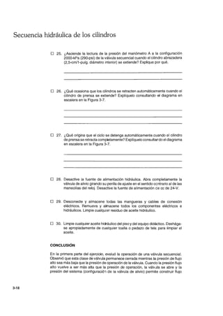 Secuencia hidráulica de los cilindros
3-18
o 25. ¿Asciende la lectura de la presión del manómetro A a la configuración
2000-kPa (290-psi) de la válvula secuencial cuando el cilindro abrazadera
(2,5-cm/1-pulg. diámetro interior) se extiende? Explique por qué.
o 26. ¿Qué ocasiona que los cilindros se retracten automáticamente cuando el
cilindro de prensa se extiende? Explíquelo consultando el diagrama en
escalera en la Figura 3-7.
o 27. ¿Qué origina que el ciclo se detenga automáticamente cuando el cilindro
de prensa se retracta completamente? Explíquelo consultardo el diagrama
en escalera en la Figura 3-7.
o 28. Desactive la fuente de alimentación hidráulica. Abra completamente la
válvula de alivio girando su perilla de ajuste en el sentido centrario al de las
manecillas del reloj. Desactive la fuente de alimentación ce cc de 24-V.
o 29. Desconecte y almacene todas las mangueras y cables de conexión
eléctricos. Remueva y amacene todos los componentes eléctricos e
hidráulicos. Limpie cualquier residuo de aceite hidráulico.
o 30. Limpie cualquier aceite hidráulico del piso ydel equipo didáctico. Deshága-
se apropiadamente de cualquier toalla o pedazo de tela para limpiar el
aceite.
CONCLUSiÓN
En la primera parte del ejercicio, evaluó la operación de una válvula secuencial.
Observó que esta clase de válvula permanece cerrada mientras la presión de flujo
alto sea más baja que la presión de operación de la válvula. Cuando la presión flujo
alto vuelve a ser más alta que la presión de operación, la válvula se abre y la
presión del sistema (configuració., de la válvula de alivio) permite construir flujo
 