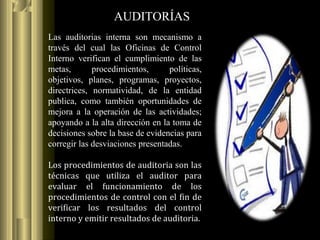 AUDITORÍAS
Las auditorias interna son mecanismo a
través del cual las Oficinas de Control
Interno verifican el cumplimiento de las
metas, procedimientos, políticas,
objetivos, planes, programas, proyectos,
directrices, normatividad, de la entidad
publica, como también oportunidades de
mejora a la operación de las actividades;
apoyando a la alta dirección en la toma de
decisiones sobre la base de evidencias para
corregir las desviaciones presentadas.
Los procedimientos de auditoria son las
técnicas que utiliza el auditor para
evaluar el funcionamiento de los
procedimientos de control con el fin de
verificar los resultados del control
interno y emitir resultados de auditoria.
 