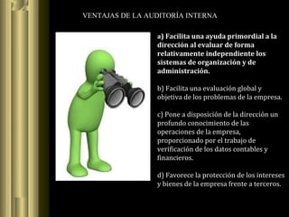 VENTAJAS DE LA AUDITORÍA INTERNA
a) Facilita una ayuda primordial a la
dirección al evaluar de forma
relativamente independiente los
sistemas de organización y de
administración.
b) Facilita una evaluación global y
objetiva de los problemas de la empresa.
c) Pone a disposición de la dirección un
profundo conocimiento de las
operaciones de la empresa,
proporcionado por el trabajo de
verificación de los datos contables y
financieros.
d) Favorece la protección de los intereses
y bienes de la empresa frente a terceros.
 