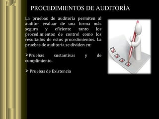 PROCEDIMIENTOS DE AUDITORÍA
La pruebas de auditoría permiten al
auditor evaluar de una forma más
segura y eficiente tanto los
procedimientos de control como los
resultados de estos procedimientos. La
pruebas de auditoría se dividen en:
Pruebas sustantivas y de
cumplimiento.
 Pruebas de Existencia
 