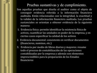 Son aquellas pruebas que diseña el auditor como el objeto de
conseguir evidencia referida a la información financiera
auditada. Están relacionadas con la integridad, la exactitud y
la validez de la información financiera auditada. Las pruebas
sustanciales se orientan a obtener evidencia de la siguiente
manera:
1. Evidencia física: permite identificar la existencia física de
activos, cuantificar las unidades en poder de la empresa, y en
ciertos casos especificar la calidad de los activos
2. Evidencia documental: consistente en verificar documentos
(financieros, nominas, etc.)
3. Evidencia por medio de libros diarios y mayores: resume
todo el proceso de contabilización de las operaciones
contabilizadas por la empresa y además son elementos
imprescindibles para la preparación de los Estados
financieros
Pruebas sustantivas y de cumplimiento.
 
