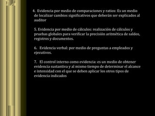 4. Evidencia por medio de comparaciones y ratios: Es un medio
de localizar cambios significativos que deberán ser explicados al
auditor
5. Evidencia por medio de cálculos: realización de cálculos y
pruebas globales para verificar la precisión aritmética de saldos,
registros y documentos.
6. Evidencia verbal: por medio de preguntas a empleados y
ejecutivos.
7. El control interno como evidencia: es un medio de obtener
evidencia sustantiva y al mismo tiempo de determinar el alcance
e intensidad con el que se deben aplicar los otros tipos de
evidencia indicados
 