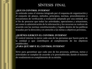 ¿QUE ES CONTROL INTERNO?
Se entiende como el sistema integrado por el esquema de organización y
el conjunto de planes, métodos, principios, normas, procedimientos y
mecanismos de verificación y evaluación adoptado por una entidad, con
el fin de procurar que todas las actividades, operaciones y actuaciones,
así como la administración de la información y los recursos se realicen de
acuerdo con las normas constitucionales y legales dentro de las políticas
trazadas por la dirección y en atención a las metas u objetivos previstos.
¿QUIÉNES EJERCEN EL CONTROL INTERNO?
El control interno lo ejerce cada uno de las personas que hacen parte de
la entidad y que contribuyen al cumplimiento de los objetivos
establecidos.
¿PARA QUÉ SIRVE EL CONTROL INTERNO?
Sirve para garantizar que cada uno de los procesos, políticas, metas y
actividades se cumplan de acuerdo a lo preestablecido, dando el máximo
de rendimiento en cumplimiento de su misión.
SÍNTESIS FINAL
 