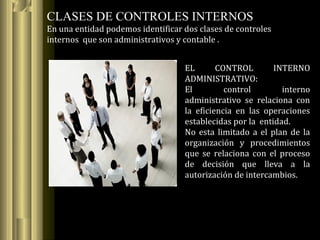 CLASES DE CONTROLES INTERNOS
En una entidad podemos identificar dos clases de controles
internos que son administrativos y contable .
EL CONTROL INTERNO
ADMINISTRATIVO:
El control interno
administrativo se relaciona con
la eficiencia en las operaciones
establecidas por la entidad.
No esta limitado a el plan de la
organización y procedimientos
que se relaciona con el proceso
de decisión que lleva a la
autorización de intercambios.
 