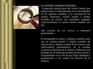 EL CONTROL INTERNO CONTABLE
Comprende aquella parte del control interno que
influye directa o indirectamente en la con-fiabilidad
de los registros contables y la veracidad de los
estados financieros, cuentas anuales o estados
contables de síntesis. Las finalidades asignadas
tradi-cionalmente al control interno contable son
dos.
a)la custodia de los activos o elementos
patrimoniales
b) salvaguardar los datos y registros contables, para
que las cuentas anuales o estados contables de
síntesis que se elaboren a partir de los mismos sean
efectivamente representativos de la realidad
económico-financiera de la empresa. Habrá de estar
diseñado de tal modo que permita detectar errores e
irregularidades con el fin de que llegue fidedigna y
puntualmente a los centros de decisión de la
empresa.
 