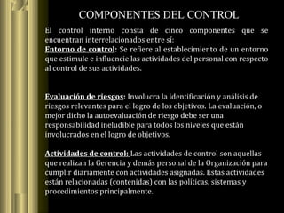 COMPONENTES DEL CONTROL
El control interno consta de cinco componentes que se
encuentran interrelacionados entre sí:
Entorno de control: Se refiere al establecimiento de un entorno
que estimule e influencie las actividades del personal con respecto
al control de sus actividades.
Evaluación de riesgos: Involucra la identificación y análisis de
riesgos relevantes para el logro de los objetivos. La evaluación, o
mejor dicho la autoevaluación de riesgo debe ser una
responsabilidad ineludible para todos los niveles que están
involucrados en el logro de objetivos.
Actividades de control: Las actividades de control son aquellas
que realizan la Gerencia y demás personal de la Organización para
cumplir diariamente con actividades asignadas. Estas actividades
están relacionadas (contenidas) con las políticas, sistemas y
procedimientos principalmente.
 