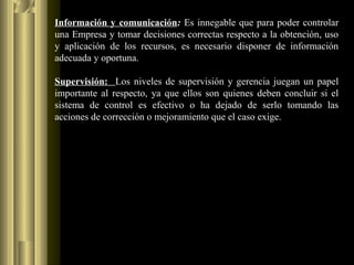 Información y comunicación: Es innegable que para poder controlar
una Empresa y tomar decisiones correctas respecto a la obtención, uso
y aplicación de los recursos, es necesario disponer de información
adecuada y oportuna.
Supervisión: Los niveles de supervisión y gerencia juegan un papel
importante al respecto, ya que ellos son quienes deben concluir si el
sistema de control es efectivo o ha dejado de serlo tomando las
acciones de corrección o mejoramiento que el caso exige.
 