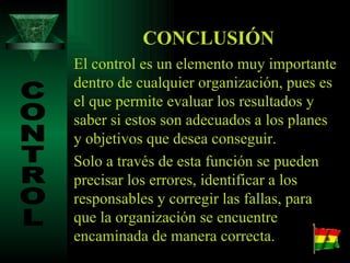 CONCLUSIÓN El control es un elemento muy importante dentro de cualquier organización, pues es el que permite evaluar los resultados y saber si estos son adecuados a los planes y objetivos que desea conseguir. Solo a través de esta función se pueden precisar los errores, identificar a los responsables y corregir las fallas, para que la organización se encuentre encaminada de manera correcta. CONTROL 