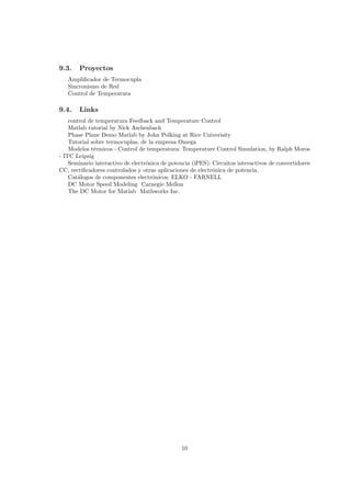 9.3.    Proyectos
   Ampliﬁcador de Termocupla
   Sincronismo de Red
   Control de Temperatura

9.4.    Links
    control de temperatura Feedback and Temperature Control
    Matlab tutorial by Nick Aschenbach
    Phase Plane Demo Matlab by John Polking at Rice Univerisity
    Tutorial sobre termocuplas, de la empresa Omega
    Modelos t´rmicos - Control de temperatura: Temperature Control Simulation, by Ralph Moros
              e
- ITC Leipzig
    Seminario interactivo de electr´nica de potencia (iPES): Circuitos interactivos de convertidores
                                   o
CC, rectiﬁcadores controlados y otras aplicaciones de electr´nica de potencia.
                                                             o
    Cat´logos de componentes electr´nicos: ELKO - FARNELL
       a                             o
    DC Motor Speed Modeling Carnegie Mellon
    The DC Motor for Matlab Mathworks Inc.




                                                10
 
