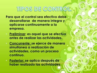 Para que el control sea efectivo debe
  desarrollarse de manera integra y
  aplicarse continuamente a la
  empresa.
• Preliminar: es aquel que se efectúa
  antes de realizar las actividades.
• Concurrente: se ejerce de manera
  simultanea a realización de
  actividades, como un proceso
  continuo.
• Posterior: se aplica después de
  haber realizado las actividades.
 