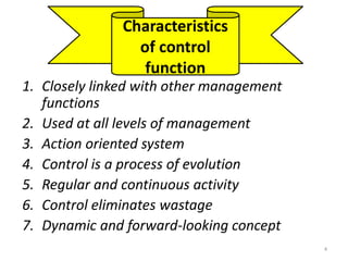 Characteristics 
of control 
function 
1. Closely linked with other management 
functions 
2. Used at all levels of management 
3. Action oriented system 
4. Control is a process of evolution 
5. Regular and continuous activity 
6. Control eliminates wastage 
7. Dynamic and forward-looking concept 
4 
 
