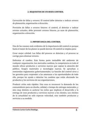 Valencia Larico Carlos Rodrigo. 4
2. REQUISITOS DE UN BUEN CONTROL
Corrección de fallas y errores: El control debe detectar e indicar errores
de planeación, organización o dirección.
Previsión de fallas o errores futuros: el control, al detectar e indicar
errores actuales, debe prevenir errores futuros, ya sean de planeación,
organización o dirección.
3. IMPORTANCIA DEL CONTROL
Una de las razones más evidentes de la importancia del control es porque
hasta el mejor de los planes se puede desviar. El control se emplea para:
Crear mejor calidad: Las fallas del proceso se detectan y el proceso se
corrige para eliminar errores.
Enfrentar el cambio: Este forma parte ineludible del ambiente de
cualquier organización. Los mercados cambian, la competencia en todo el
mundo ofrece productos o servicios nuevos que captan la atención del
público. Surgen materiales y tecnologías nuevas. Se aprueban o
enmiendan reglamentos gubernamentales. La función del control sirve a
los gerentes para responder a las amenazas o las oportunidades de todo
ello, porque les ayuda a detectar los cambios que están afectando los
productos y los servicios de sus organizaciones.
Producir ciclos más rápidos: Una cosa es reconocer la demanda de los
consumidores para un diseño, calidad, o tiempo de entregas mejorados, y
otra muy distinta es acelerar los ciclos que implican el desarrollo y la
entrega de esos productos y servicios nuevos a los clientes. Los clientes
de la actualidad no solo esperan velocidad, sino también productos y
servicios a su medida.
 