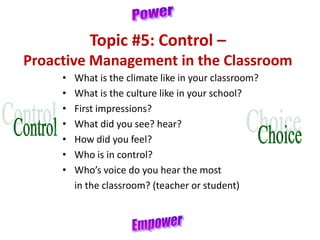 Topic #5: Control –
Proactive Management in the Classroom
• What is the climate like in your classroom?
• What is the culture like in your school?
• First impressions?
• What did you see? hear?
• How did you feel?
• Who is in control?
• Who’s voice do you hear the most
in the classroom? (teacher or student)
 