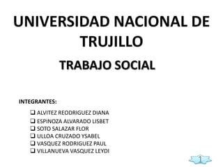 UNIVERSIDAD NACIONAL DE
TRUJILLO
TRABAJO SOCIAL
INTEGRANTES:
 ALVITEZ REODRIGUEZ DIANA
 ESPINOZA ALVARADO LISBET
 SOTO SALAZAR FLOR
 ULLOA CRUZADO YSABEL
 VASQUEZ RODRIGUEZ PAUL
 VILLANUEVA VASQUEZ LEYDI

1

 