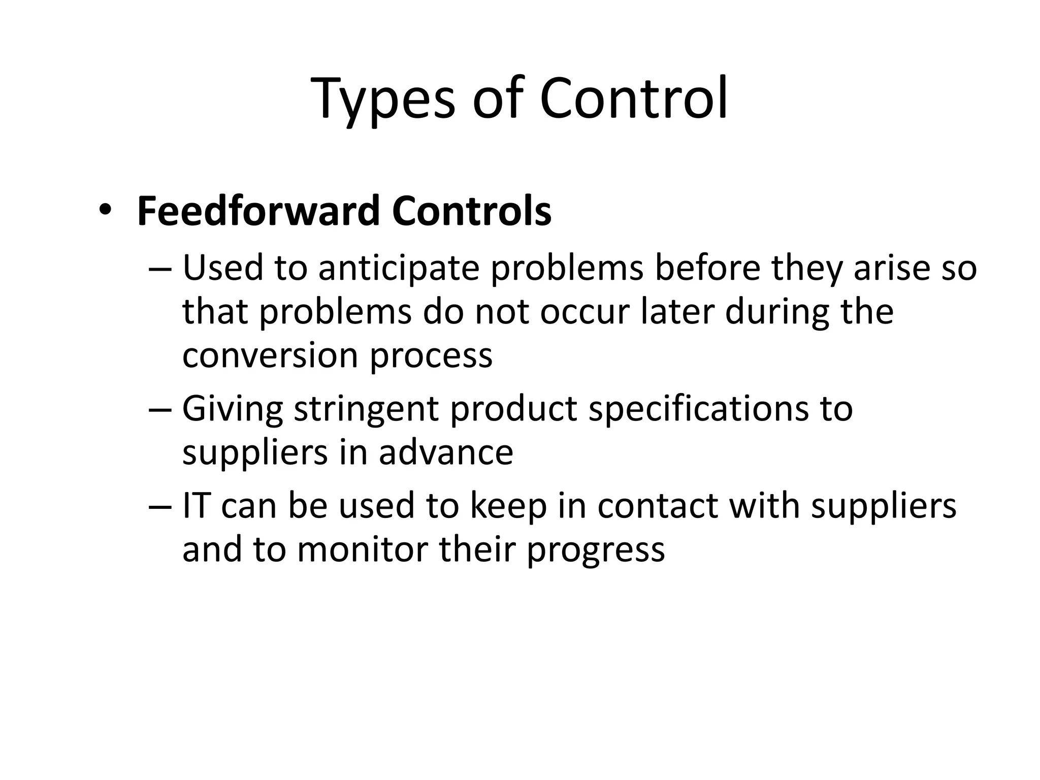 Types of Control
• Feedforward Controls
– Used to anticipate problems before they arise so
that problems do not occur later during the
conversion process
– Giving stringent product specifications to
suppliers in advance
– IT can be used to keep in contact with suppliers
and to monitor their progress

 