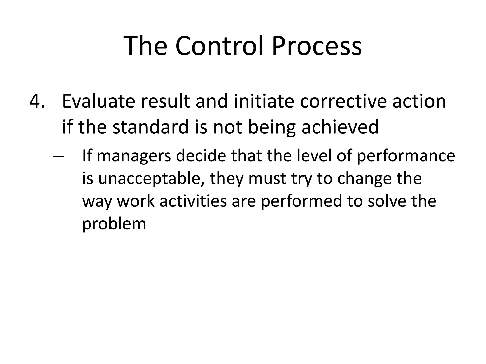 The Control Process
4. Evaluate result and initiate corrective action
if the standard is not being achieved
– If managers decide that the level of performance
is unacceptable, they must try to change the
way work activities are performed to solve the
problem

 
