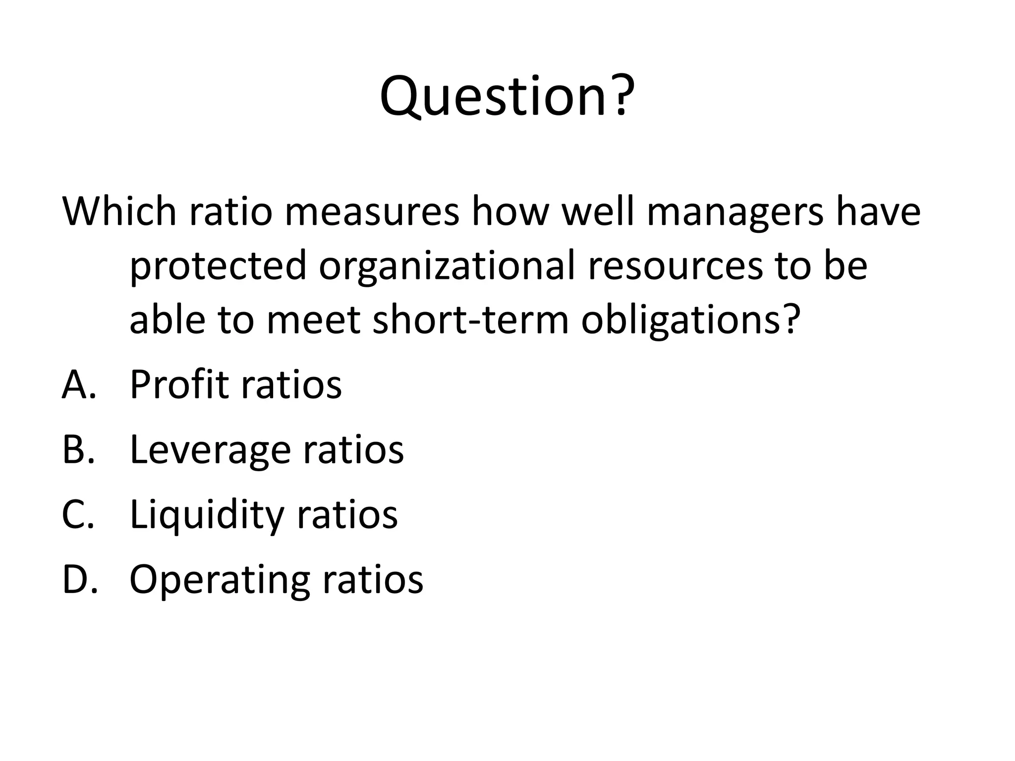 Question?
Which ratio measures how well managers have
protected organizational resources to be
able to meet short-term obligations?
A. Profit ratios
B. Leverage ratios
C. Liquidity ratios
D. Operating ratios

 