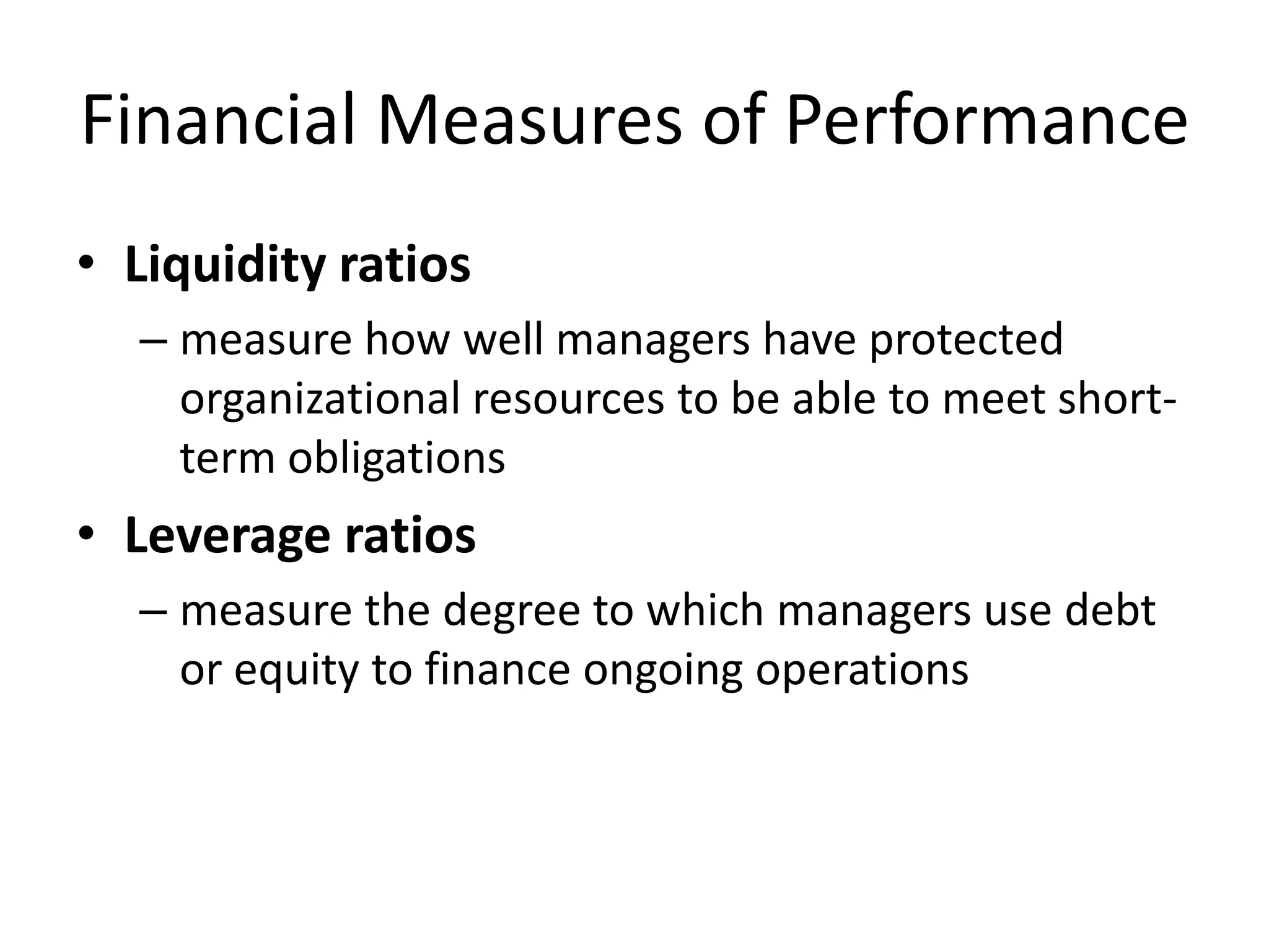 Financial Measures of Performance
• Liquidity ratios
– measure how well managers have protected
organizational resources to be able to meet shortterm obligations

• Leverage ratios
– measure the degree to which managers use debt
or equity to finance ongoing operations

 