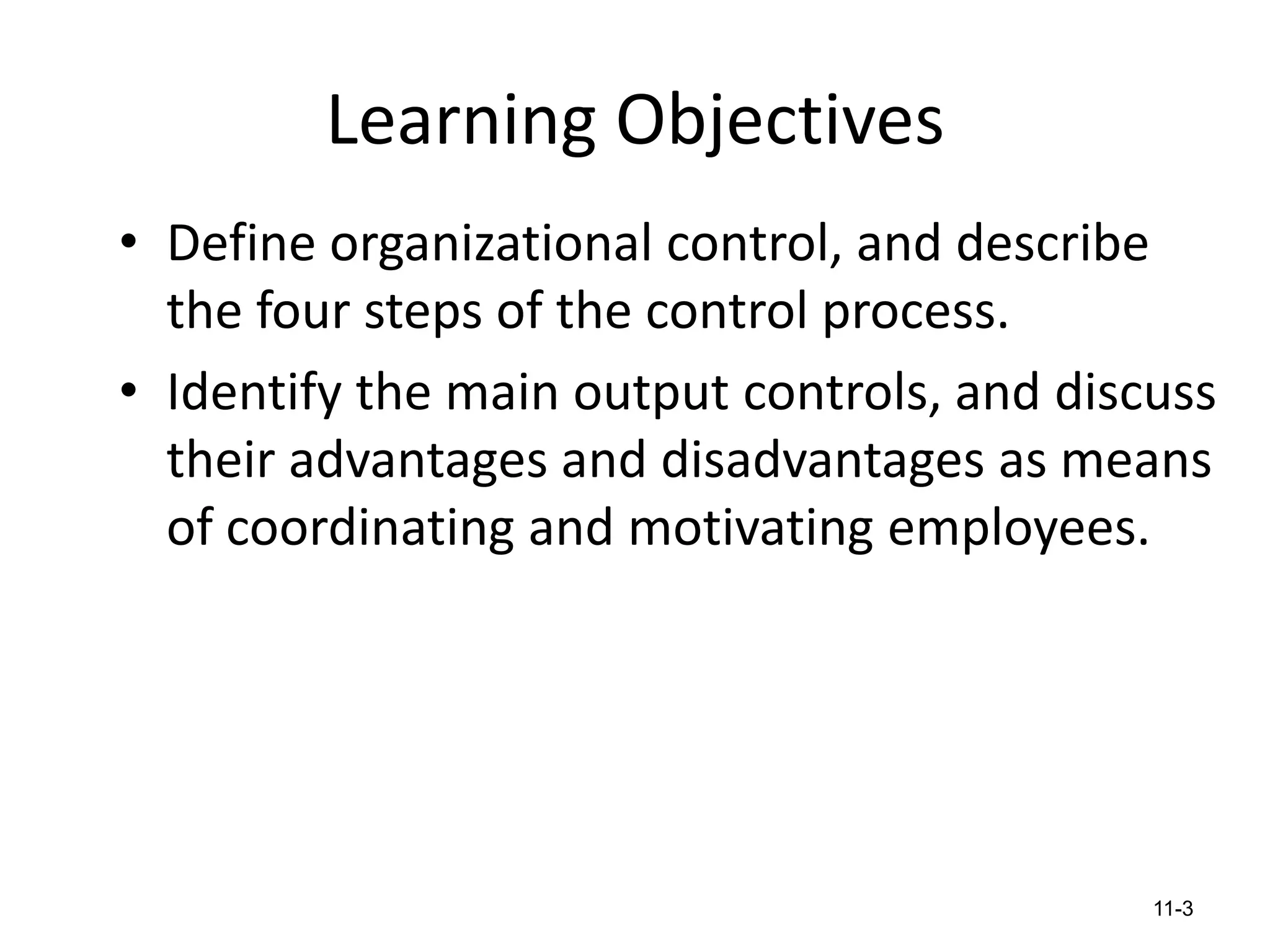 Learning Objectives
• Define organizational control, and describe
the four steps of the control process.
• Identify the main output controls, and discuss
their advantages and disadvantages as means
of coordinating and motivating employees.

11-3

 