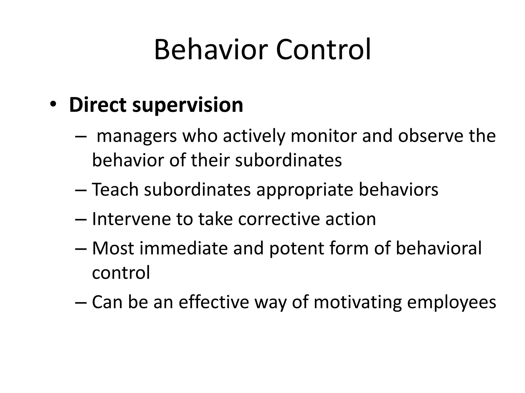 Behavior Control
• Direct supervision
– managers who actively monitor and observe the
behavior of their subordinates
– Teach subordinates appropriate behaviors
– Intervene to take corrective action
– Most immediate and potent form of behavioral
control
– Can be an effective way of motivating employees

 