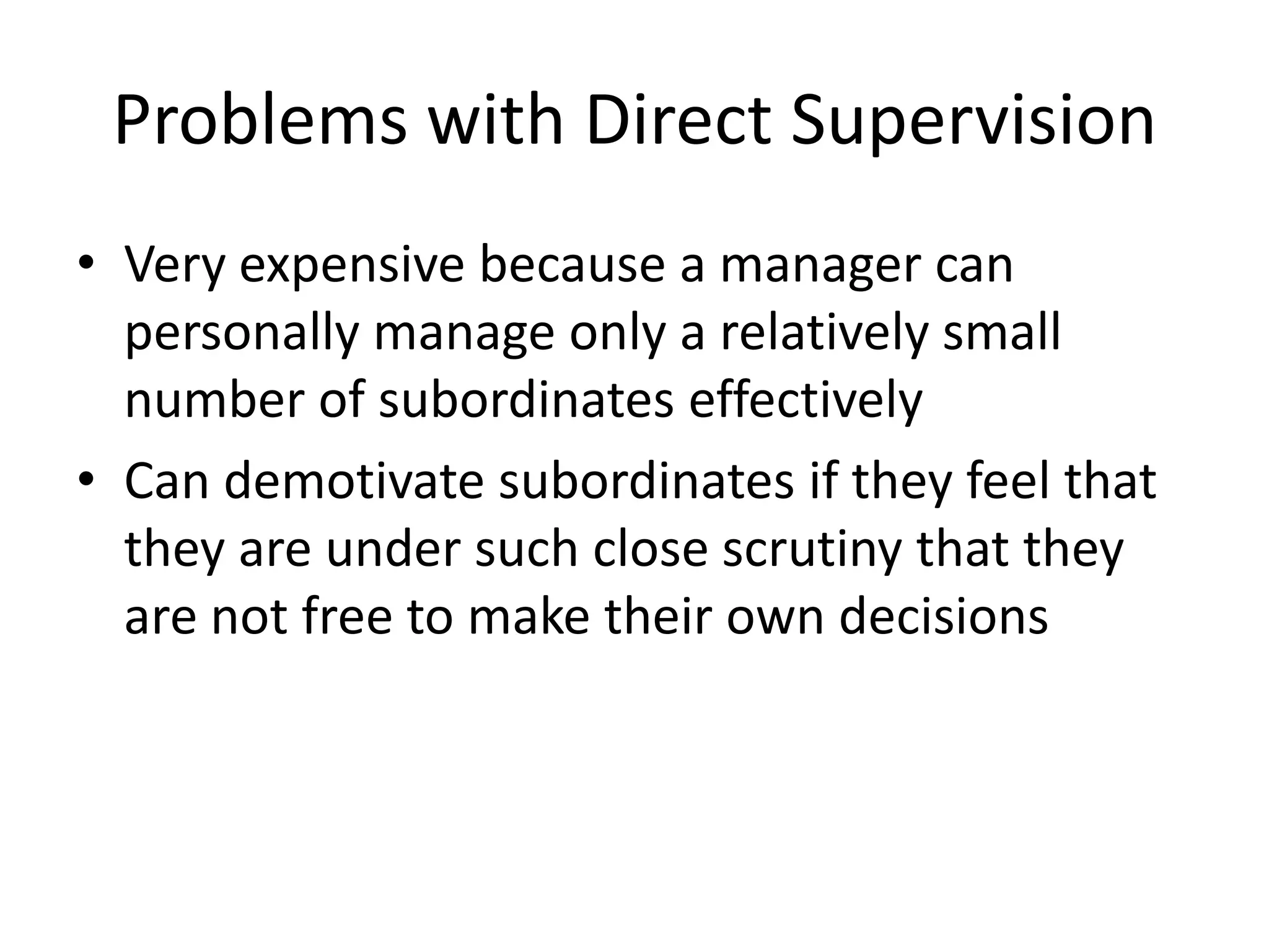 Problems with Direct Supervision
• Very expensive because a manager can
personally manage only a relatively small
number of subordinates effectively
• Can demotivate subordinates if they feel that
they are under such close scrutiny that they
are not free to make their own decisions

 