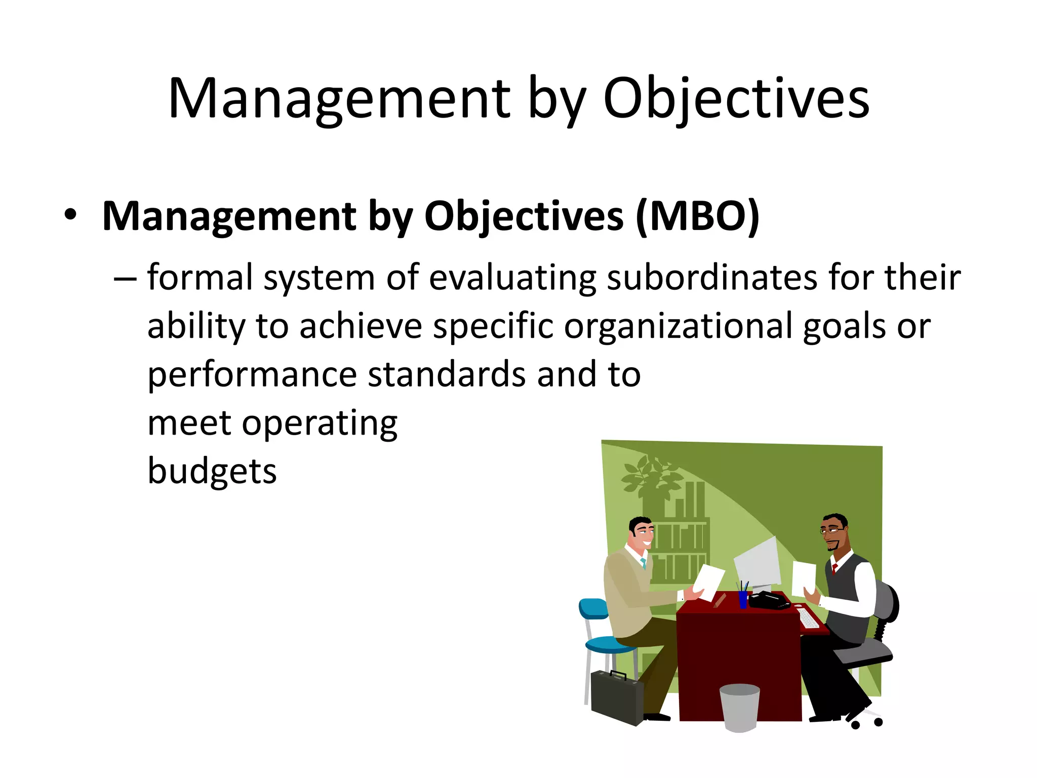 Management by Objectives
• Management by Objectives (MBO)
– formal system of evaluating subordinates for their
ability to achieve specific organizational goals or
performance standards and to
meet operating
budgets

 