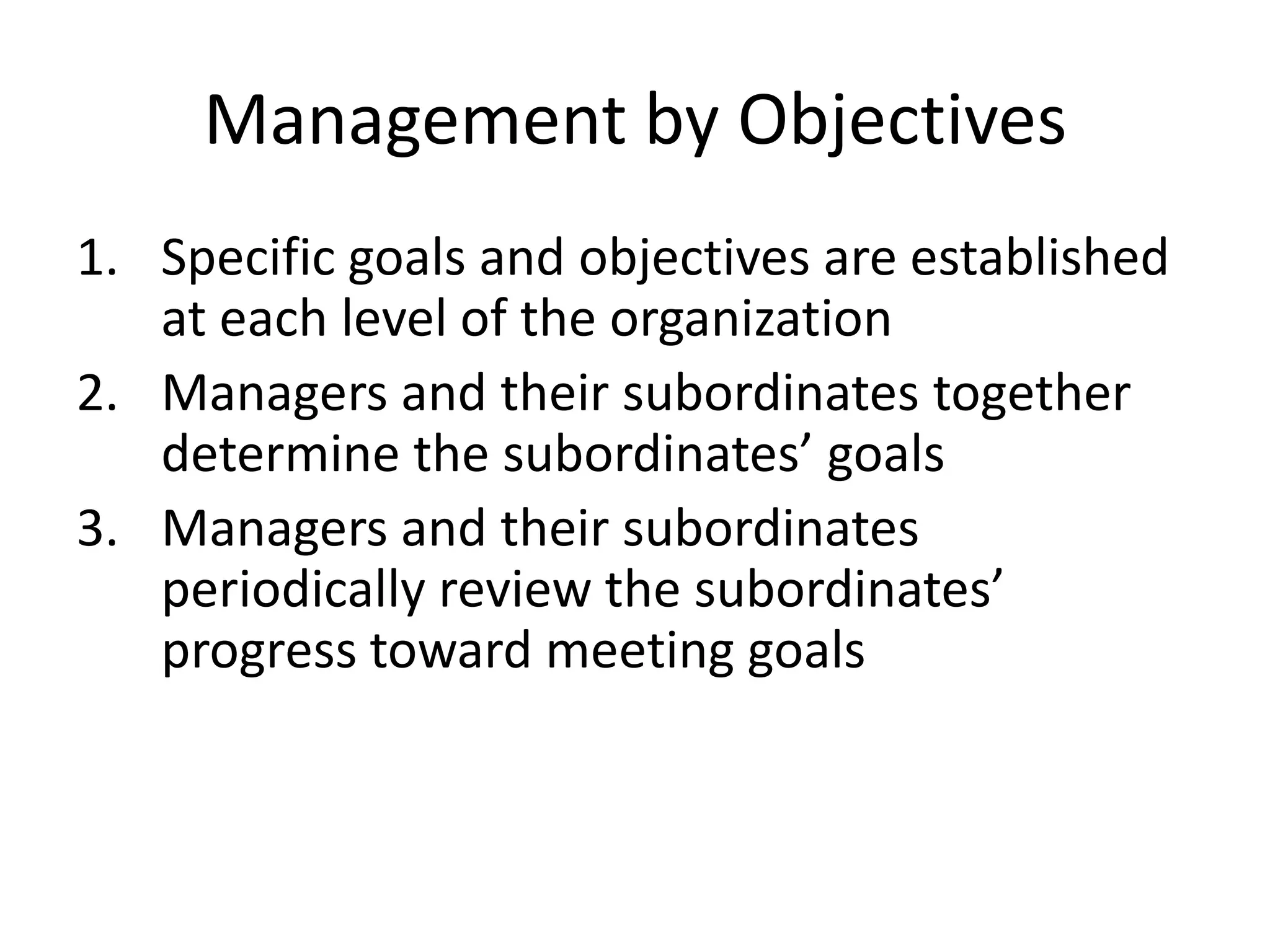 Management by Objectives
1. Specific goals and objectives are established
at each level of the organization
2. Managers and their subordinates together
determine the subordinates’ goals
3. Managers and their subordinates
periodically review the subordinates’
progress toward meeting goals

 