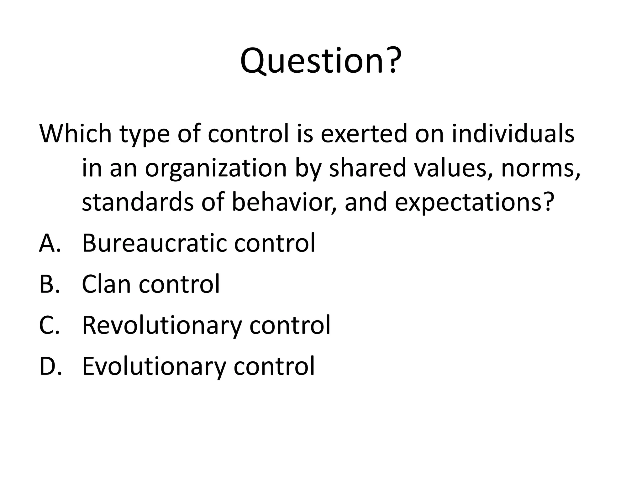 Question?
Which type of control is exerted on individuals
in an organization by shared values, norms,
standards of behavior, and expectations?
A. Bureaucratic control
B. Clan control
C. Revolutionary control
D. Evolutionary control

 