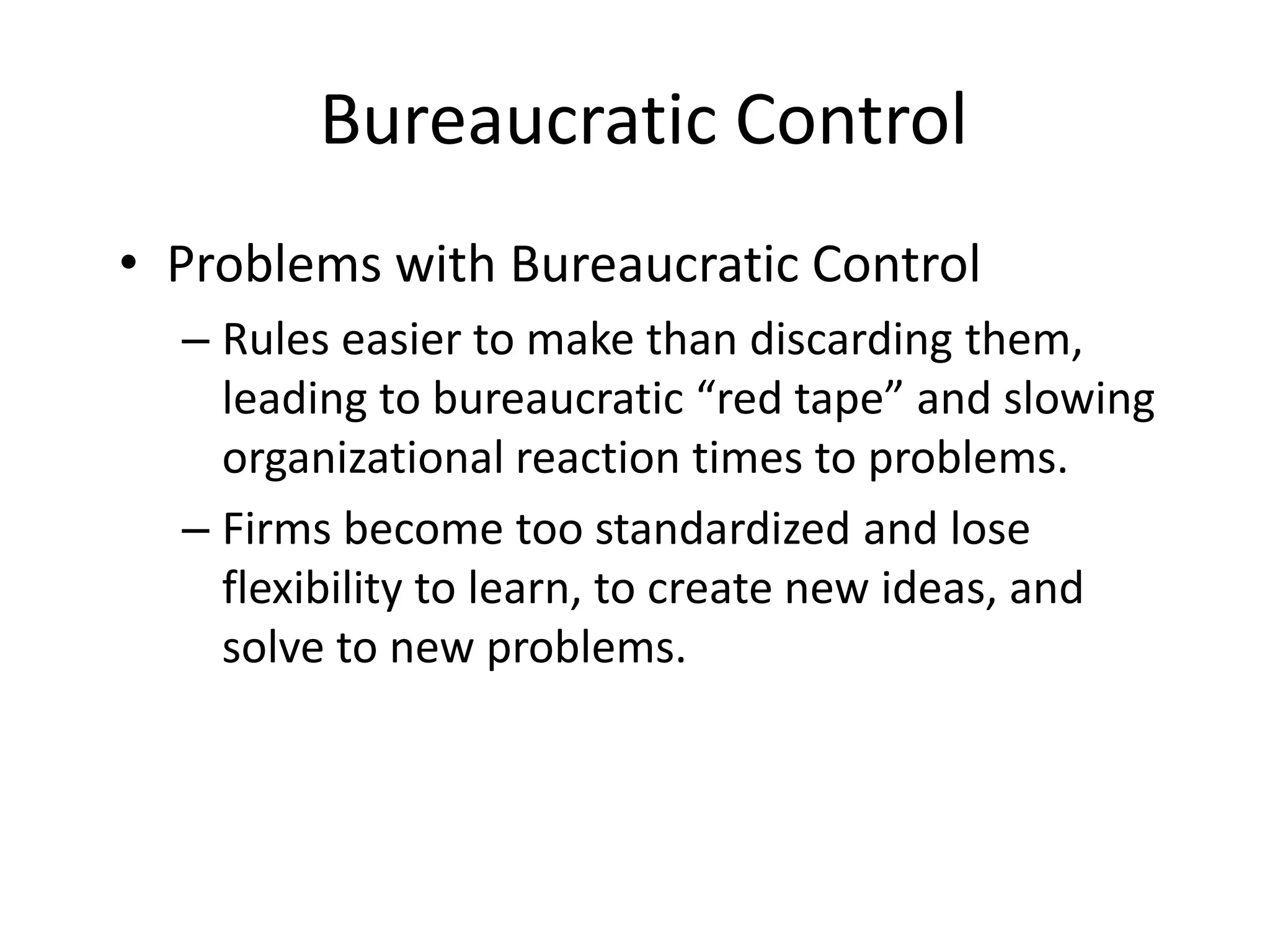 Bureaucratic Control
• Problems with Bureaucratic Control
– Rules easier to make than discarding them,
leading to bureaucratic “red tape” and slowing
organizational reaction times to problems.
– Firms become too standardized and lose
flexibility to learn, to create new ideas, and
solve to new problems.

 