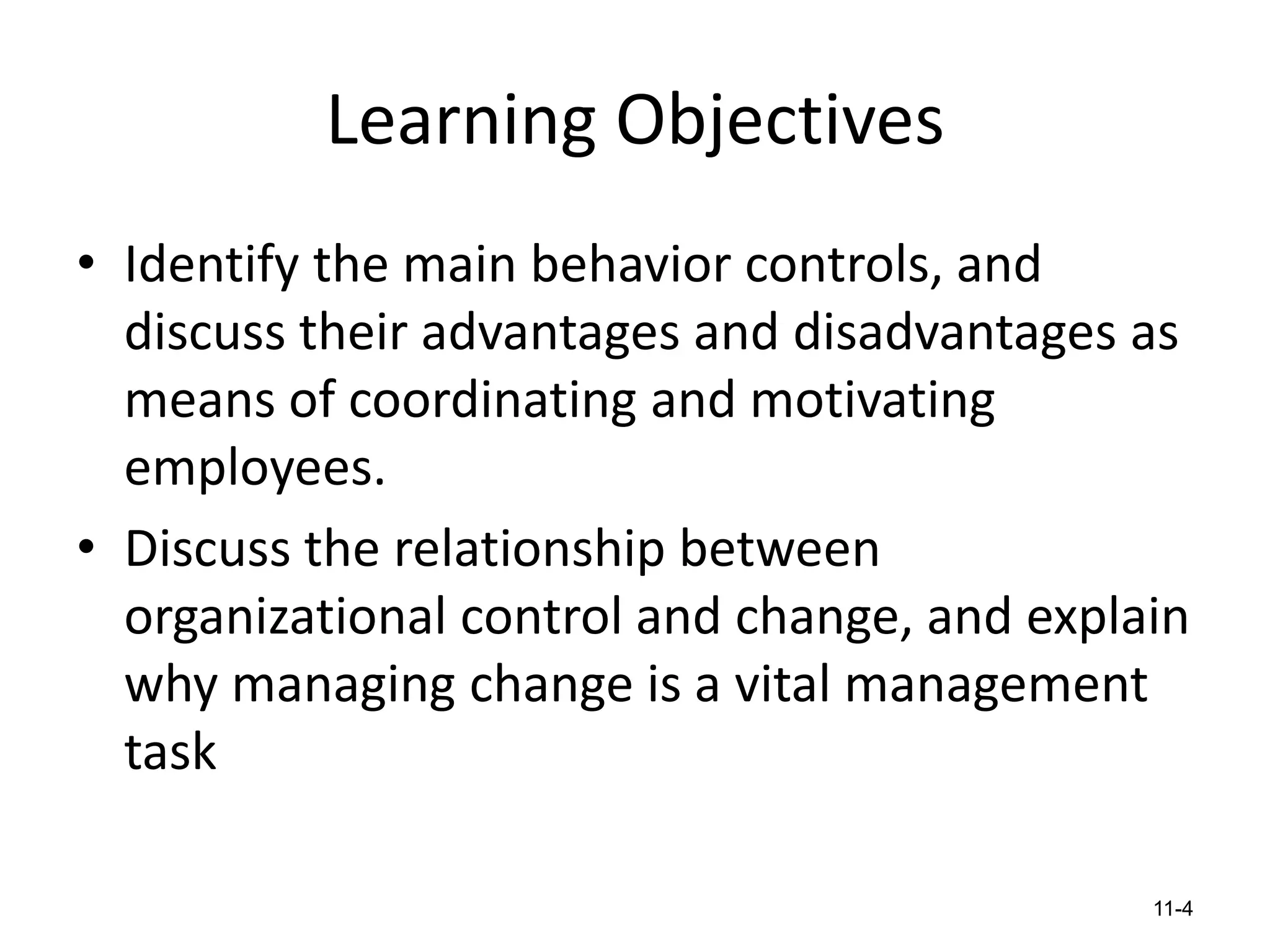 Learning Objectives
• Identify the main behavior controls, and
discuss their advantages and disadvantages as
means of coordinating and motivating
employees.
• Discuss the relationship between
organizational control and change, and explain
why managing change is a vital management
task
11-4

 