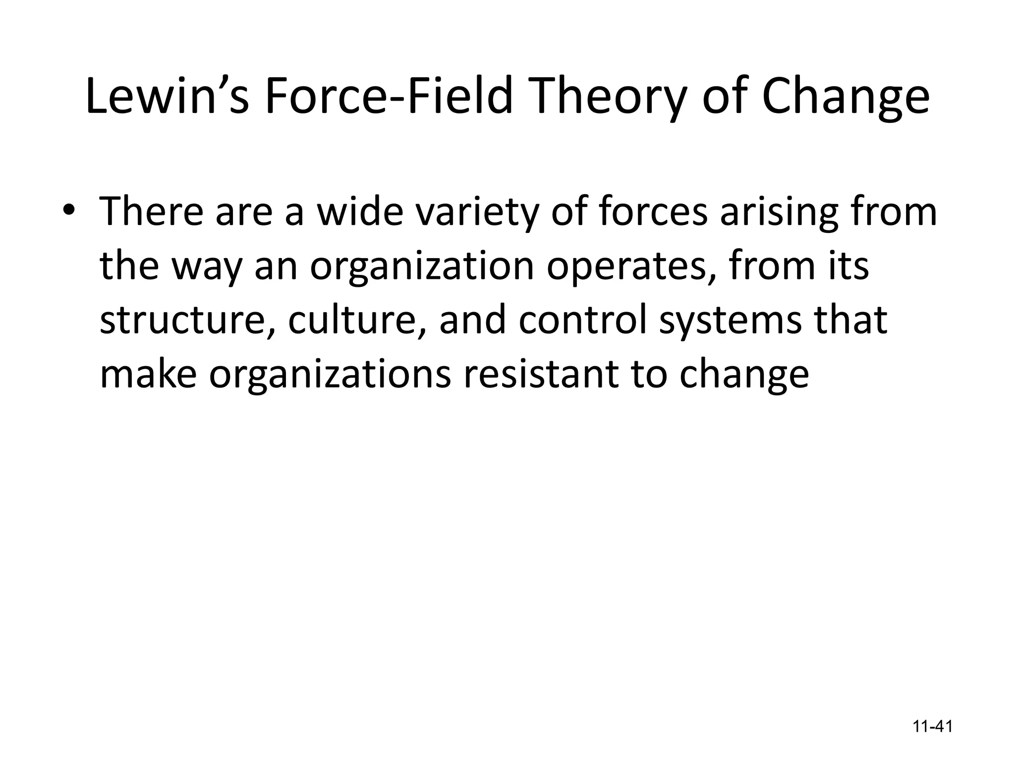 Lewin’s Force-Field Theory of Change
• There are a wide variety of forces arising from
the way an organization operates, from its
structure, culture, and control systems that
make organizations resistant to change

11-41

 