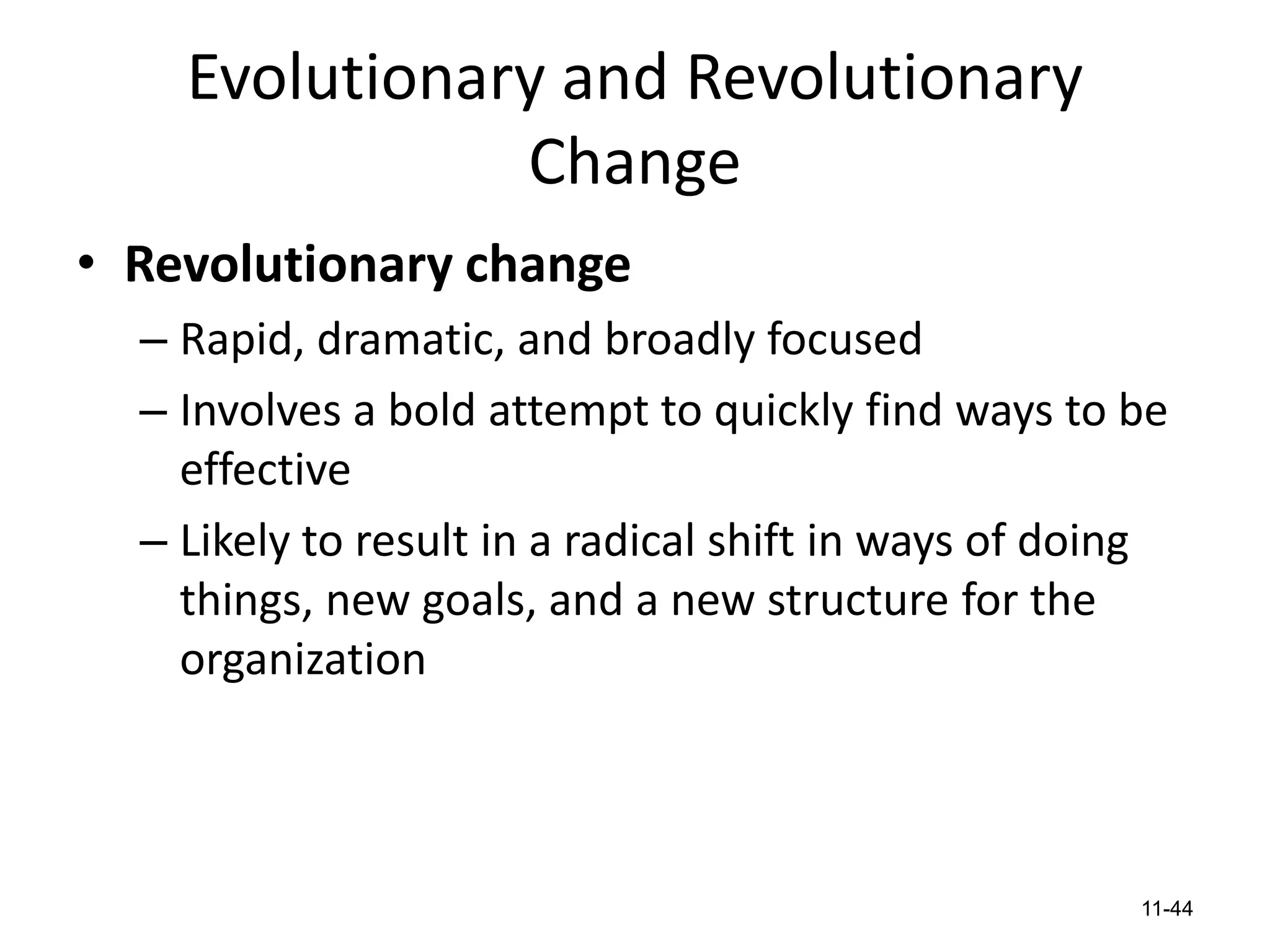 Evolutionary and Revolutionary
Change
• Revolutionary change
– Rapid, dramatic, and broadly focused
– Involves a bold attempt to quickly find ways to be
effective
– Likely to result in a radical shift in ways of doing
things, new goals, and a new structure for the
organization

11-44

 