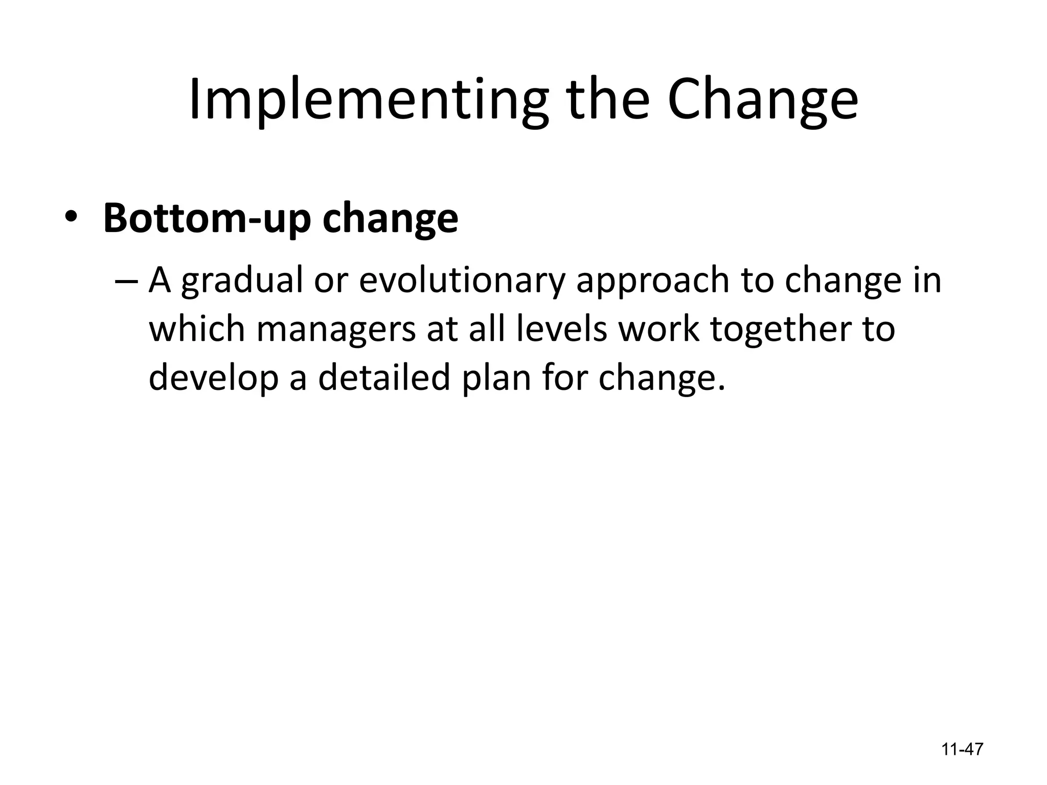 Implementing the Change
• Bottom-up change
– A gradual or evolutionary approach to change in
which managers at all levels work together to
develop a detailed plan for change.

11-47

 